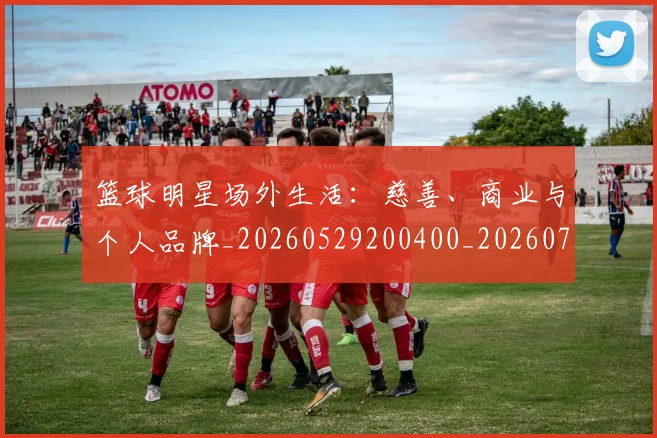 篮球明星场外生活:慈善、商业与个人品牌_20260529200400_20260708200150_20260803140012