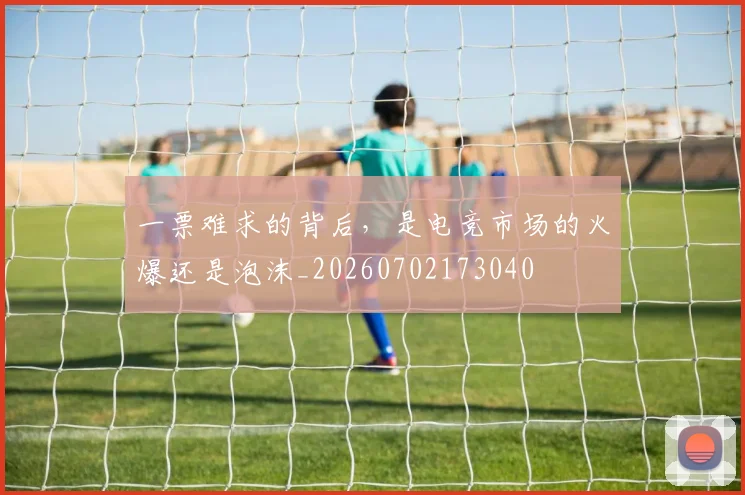 一票难求的背后,是电竞市场的火爆还是泡沫_20260702173040