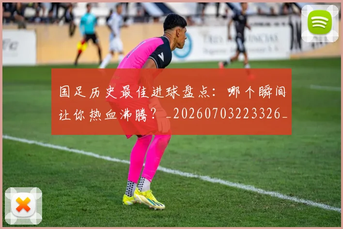 国足历史最佳进球盘点:哪个瞬间让你热血沸腾?_20260703223326_20260719162714