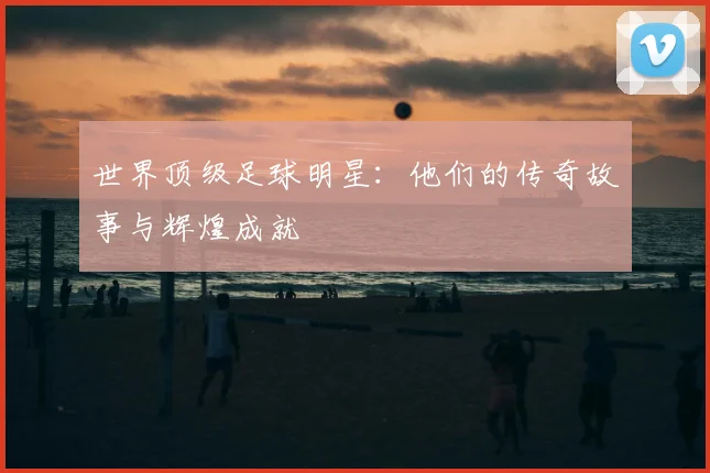 世界顶级足球明星:他们的传奇故事与辉煌成就