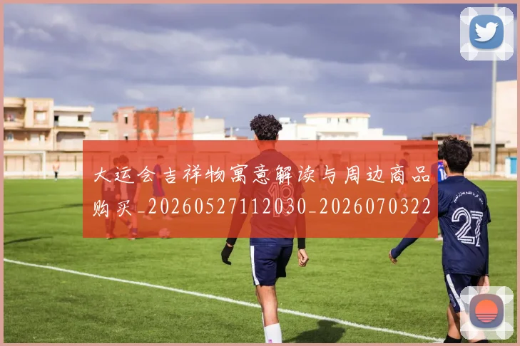 大运会吉祥物寓意解读与周边商品购买_20260527112030_20260703225539_20260719171600