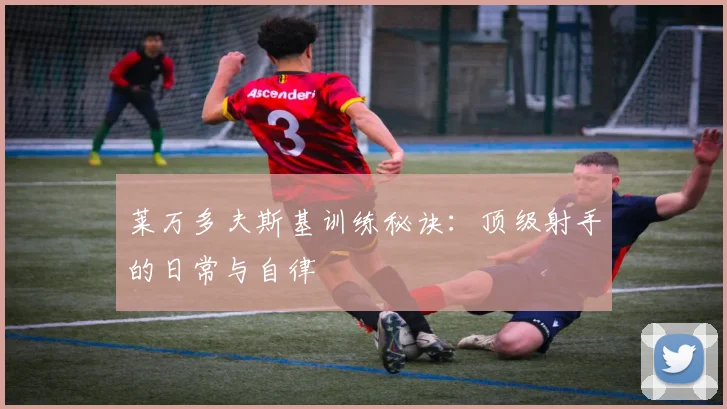 莱万多夫斯基训练秘诀:顶级射手的日常与自律