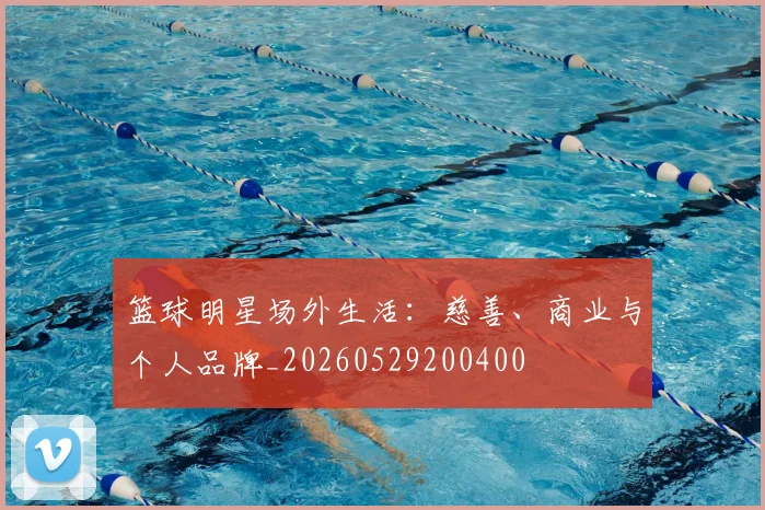 篮球明星场外生活：慈善、商业与个人品牌_20260529200400