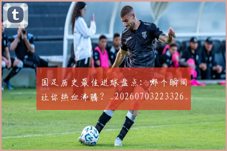 国足历史最佳进球盘点:哪个瞬间让你热血沸腾?_20260703223326_20260719162714
