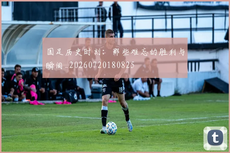 国足历史时刻:那些难忘的胜利与瞬间_20260720180825