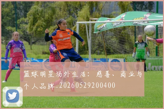 篮球明星场外生活：慈善、商业与个人品牌_20260529200400